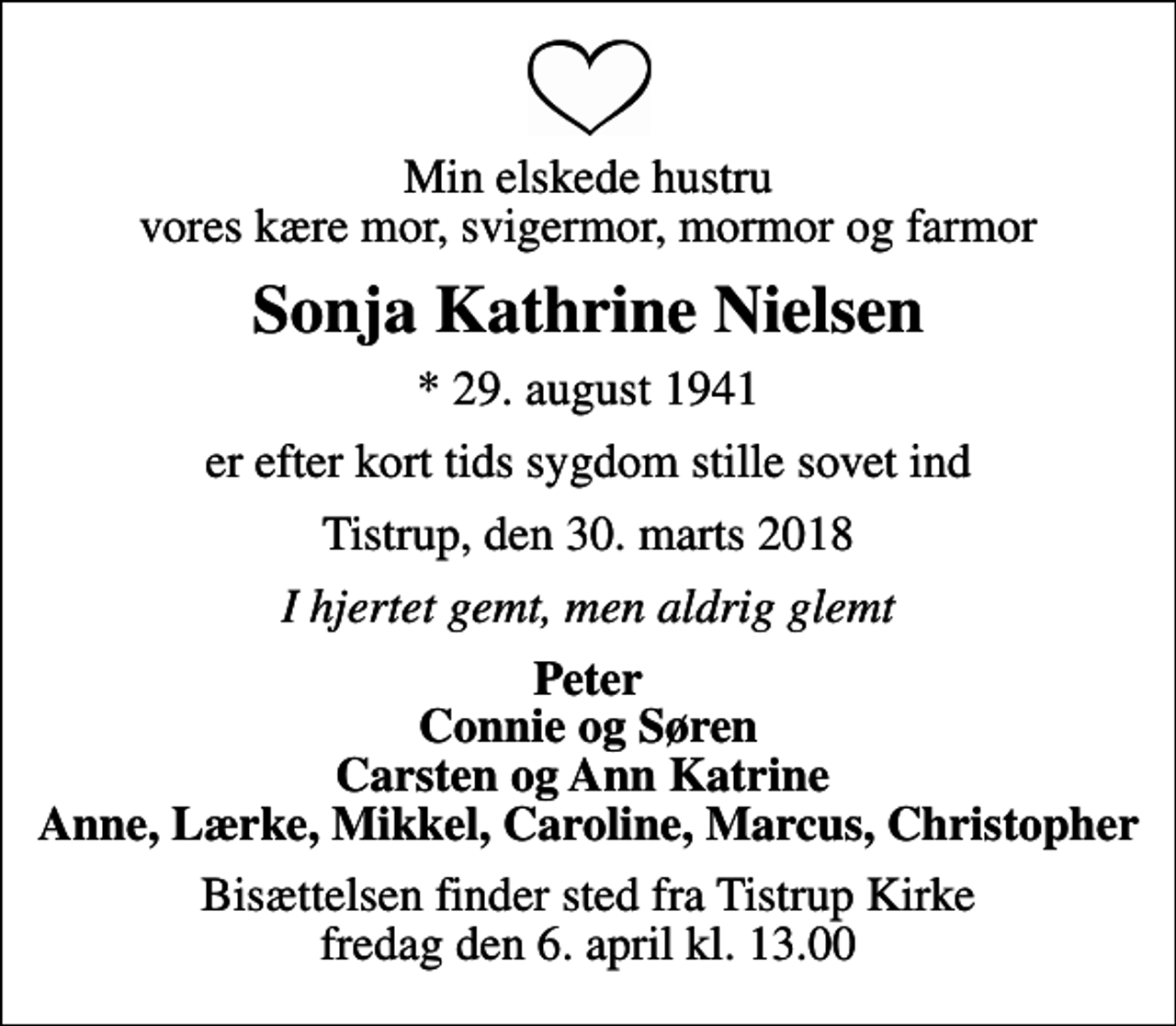 <p>Min elskede hustru vores kære mor, svigermor, mormor og farmor<br />Sonja Kathrine Nielsen<br />* 29. august 1941<br />er efter kort tids sygdom stille sovet ind<br />Tistrup, den 30. marts 2018<br />I hjertet gemt, men aldrig glemt<br />Peter Connie og Søren Carsten og Ann Katrine Anne, Lærke, Mikkel, Caroline, Marcus, Christopher<br />Bisættelsen finder sted fra Tistrup Kirke fredag den 6. april kl. 13.00</p>