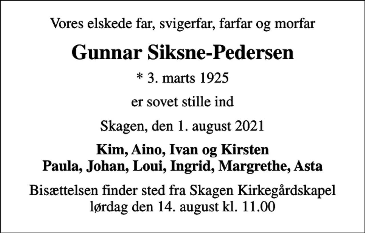 <p>Vores elskede far, svigerfar, farfar og morfar<br />Gunnar Siksne-Pedersen<br />* 3. marts 1925<br />er sovet stille ind<br />Skagen, den 1. august 2021<br />Kim, Aino, Ivan og Kirsten Paula, Johan, Loui, Ingrid, Margrethe, Asta<br />Bisættelsen finder sted fra Skagen Kirkegårdskapel lørdag den 14. august kl. 11.00</p>