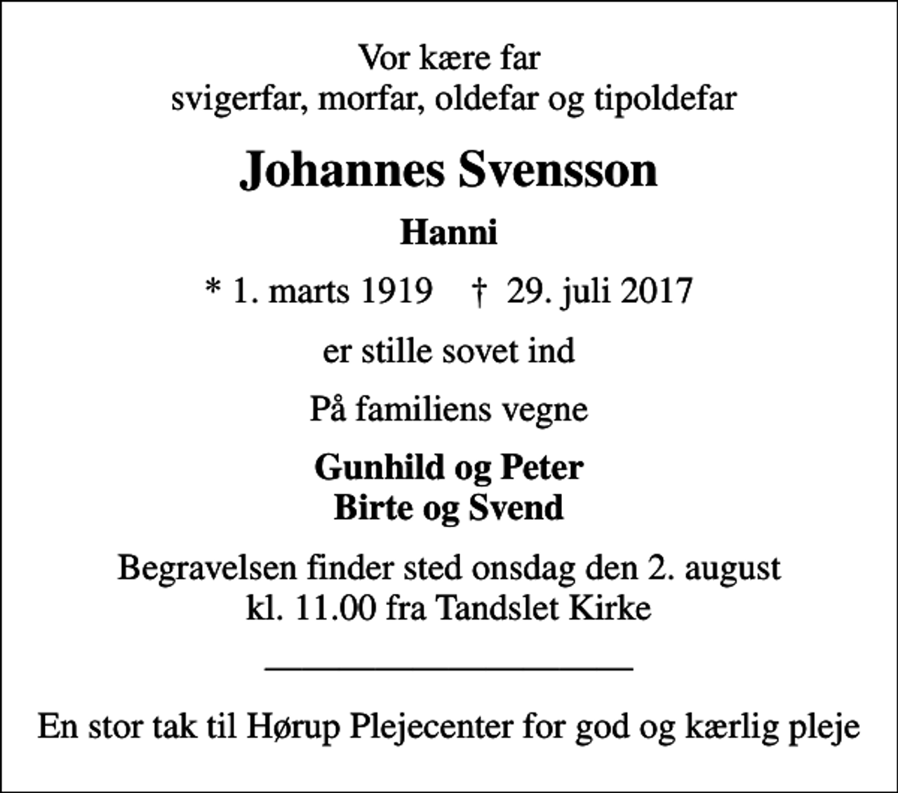<p>Vor kære far svigerfar, morfar, oldefar og tipoldefar<br />Johannes Svensson<br />Hanni<br />* 1. marts 1919 ✝ 29. juli 2017<br />er stille sovet ind<br />På familiens vegne<br />Gunhild og Peter Birte og Svend<br />Begravelsen finder sted onsdag den 2. august kl. 11.00 fra Tandslet Kirke<br />En stor tak til Hørup Plejecenter for god og kærlig pleje</p>