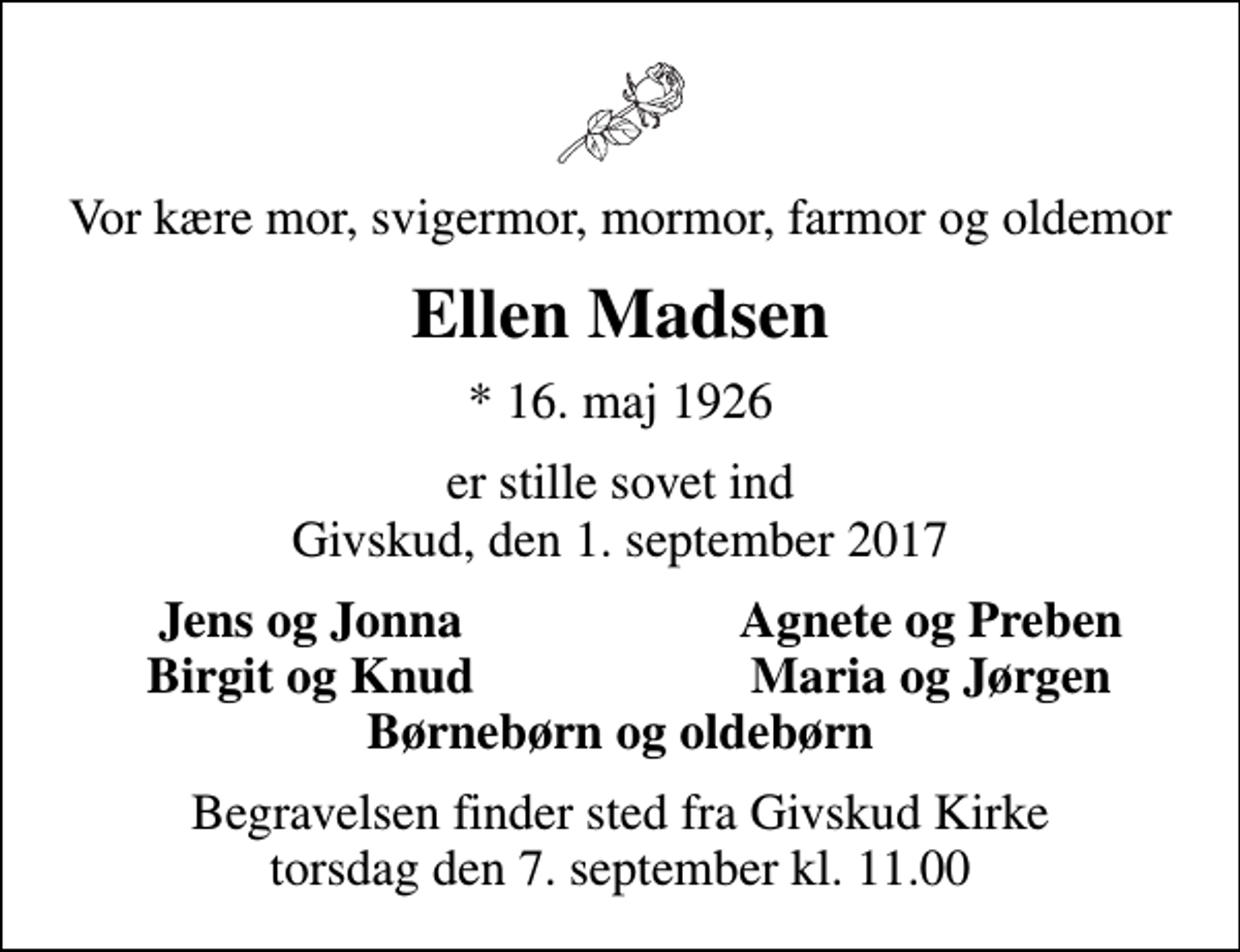 <p>Vor kære mor, svigermor, mormor, farmor og oldemor<br />Ellen Madsen<br />* 16. maj 1926<br />er stille sovet ind Givskud, den 1. september 2017<br />Jens og Jonna<br />Agnete og Preben<br />Birgit og Knud<br />Maria og Jørgen<br />Begravelsen finder sted fra Givskud Kirke torsdag den 7. september kl. 11.00</p>