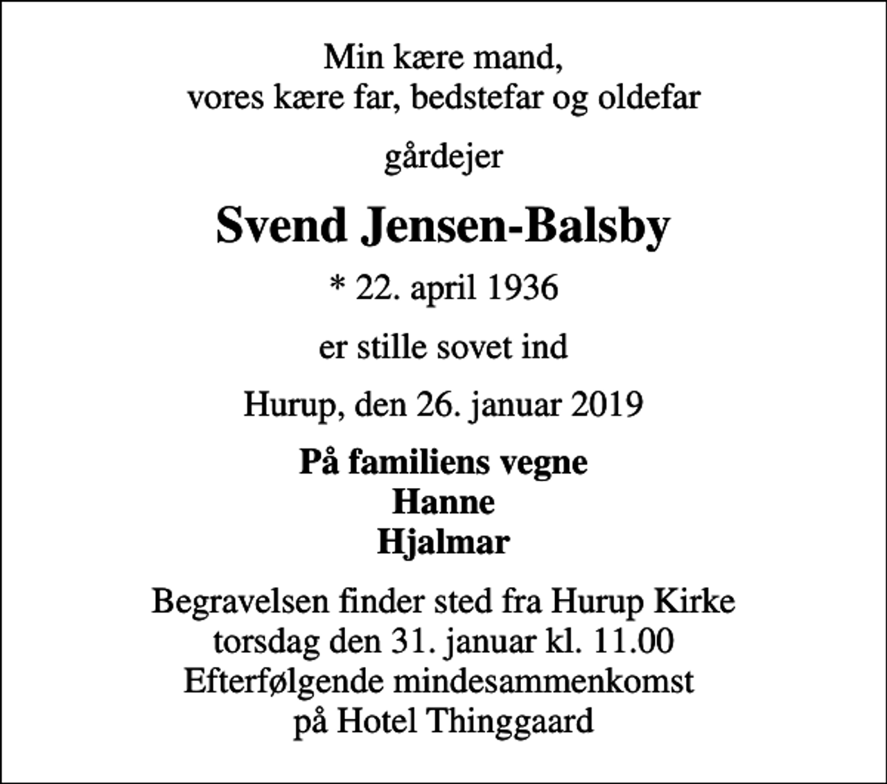 <p>Min kære mand, vores kære far, bedstefar og oldefar<br />gårdejer<br />Svend Jensen-Balsby<br />* 22. april 1936<br />er stille sovet ind<br />Hurup, den 26. januar 2019<br />På familiens vegne Hanne Hjalmar<br />Begravelsen finder sted fra Hurup Kirke torsdag den 31. januar kl. 11.00 Efterfølgende mindesammenkomst på Hotel Thinggaard</p>