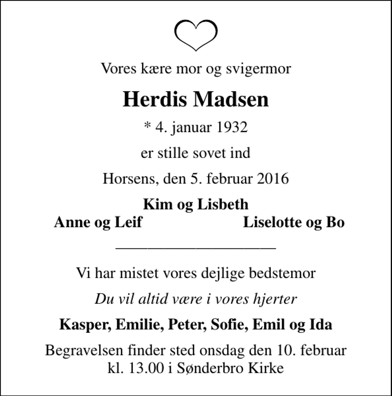 <p>Vores kære mor og svigermor<br />Herdis Madsen<br />* 4. januar 1932<br />er stille sovet ind<br />Horsens, den 5. februar 2016<br />Kim og Lisbeth<br />Anne og Leif<br />Liselotte og Bo<br />Vi har mistet vores dejlige bedstemor<br />Du vil altid være i vores hjerter<br />Kasper, Emilie, Peter, Sofie, Emil og Ida<br />Begravelsen finder sted onsdag den 10. februar kl. 13.00 i Sønderbro Kirke</p>
