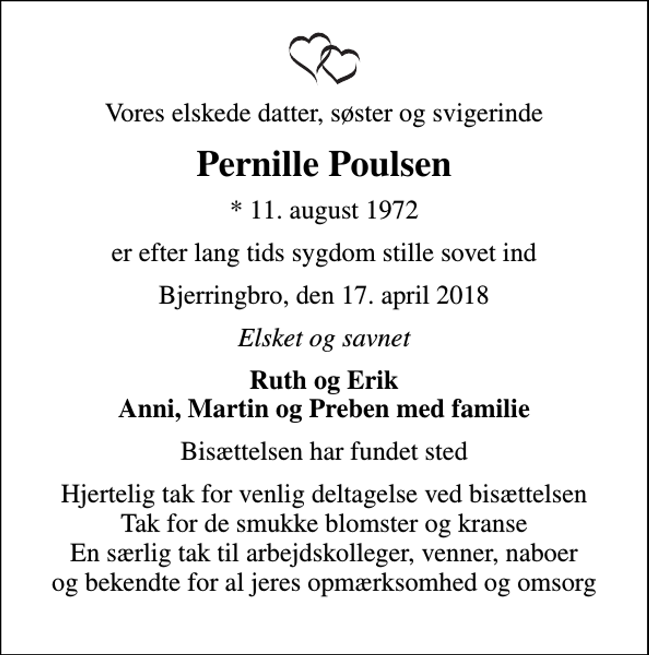 <p>Vores elskede datter, søster og svigerinde<br />Pernille Poulsen<br />* 11. august 1972<br />er efter lang tids sygdom stille sovet ind<br />Bjerringbro, den 17. april 2018<br />Elsket og savnet<br />Ruth og Erik Anni, Martin og Preben med familie<br />Bisættelsen har fundet sted<br />Hjertelig tak for venlig deltagelse ved bisættelsen Tak for de smukke blomster og kranse En særlig tak til arbejdskolleger, venner, naboer og bekendte for al jeres opmærksomhed og omsorg</p>