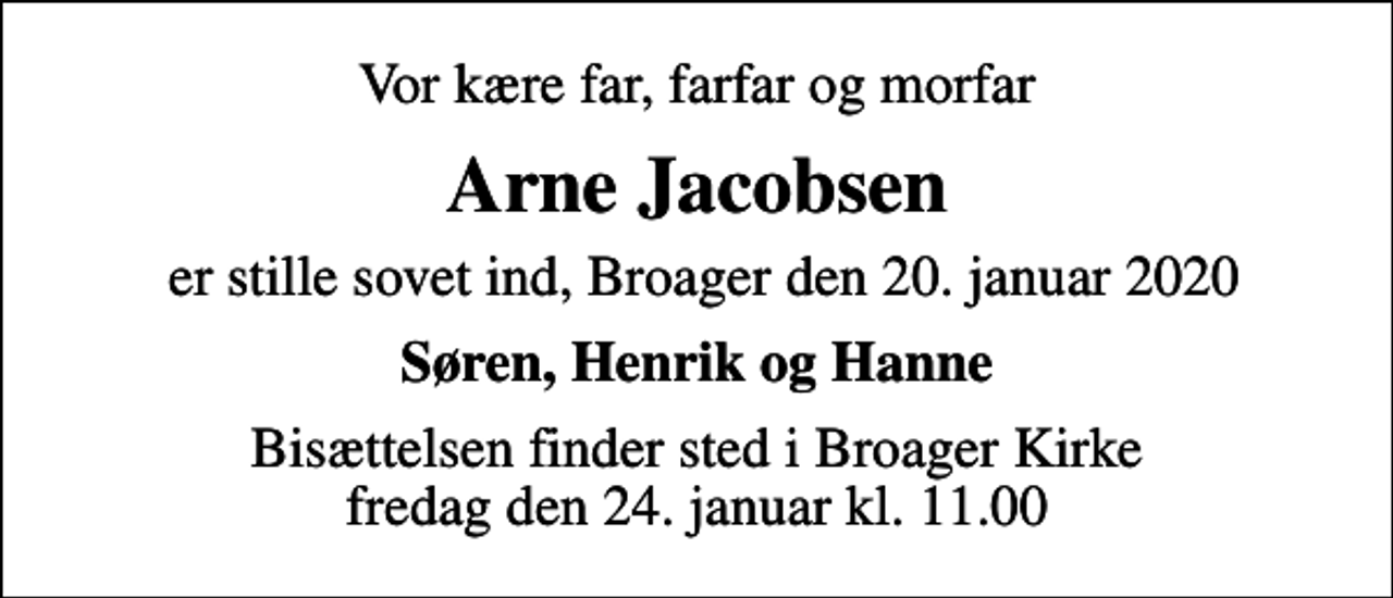 <p>Vor kære far, farfar og morfar<br />Arne Jacobsen<br />er stille sovet ind, Broager den 20. januar 2020<br />Søren, Henrik og Hanne<br />Bisættelsen finder sted i Broager Kirke fredag den 24. januar kl. 11.00</p>