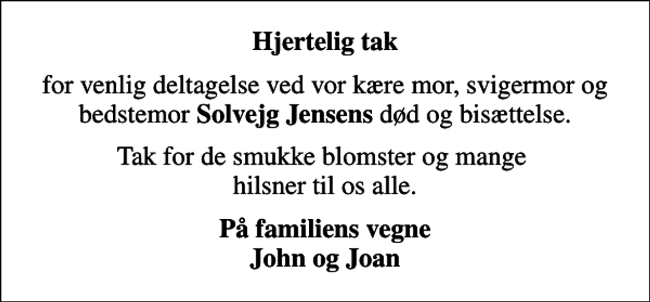 <p>Hjertelig tak<br />for venlig deltagelse ved vor kære mor, svigermor og bedstemor <em>Solvejg Jensens</em> død og bisættelse.<br />Tak for de smukke blomster og mange hilsner til os alle.<br />På familiens vegne John og Joan</p>