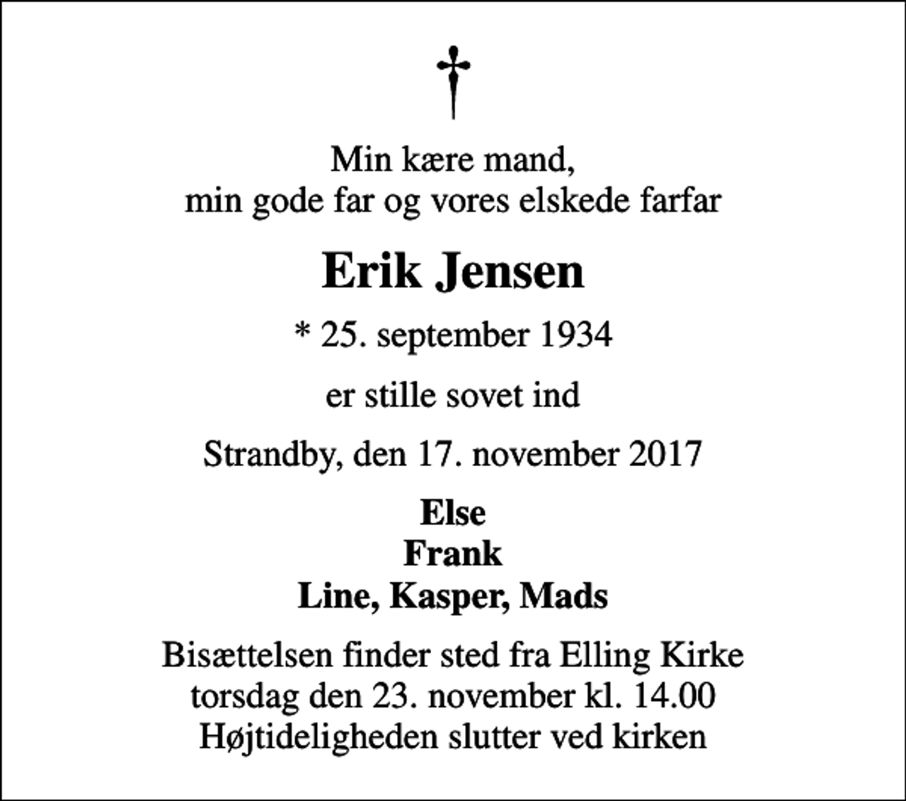 <p>Min kære mand, min gode far og vores elskede farfar<br />Erik Jensen<br />* 25. september 1934<br />er stille sovet ind<br />Strandby, den 17. november 2017<br />Else Frank Line, Kasper, Mads<br />Bisættelsen finder sted fra Elling Kirke torsdag den 23. november kl. 14.00 Højtideligheden slutter ved kirken</p>
