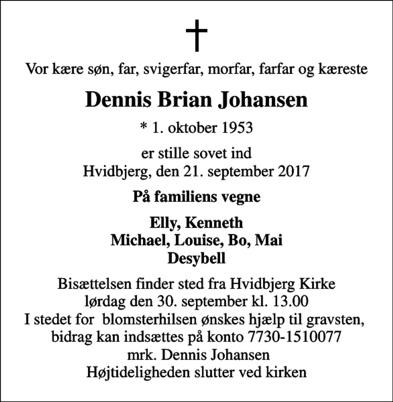 <p>Vor kære søn, far, svigerfar, morfar, farfar og kæreste<br />Dennis Brian Johansen<br />* 1. oktober 1953<br />er stille sovet ind Hvidbjerg, den 21. september 2017<br />På familiens vegne<br />Elly, Kenneth Michael, Louise, Bo, Mai Desybell<br />Bisættelsen finder sted fra Hvidbjerg Kirke lørdag den 30. september kl. 13.00 I stedet for blomsterhilsen ønskes hjælp til gravsten, bidrag kan indsættes på konto 7730-1510077 mrk. Dennis Johansen Højtideligheden slutter ved kirken</p>