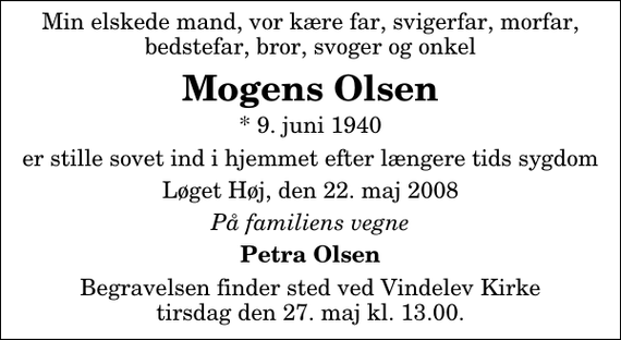 <p>Min elskede mand, vor kære far, svigerfar, morfar, bedstefar, bror, svoger og onkel<br />Mogens Olsen<br />* 9. juni 1940<br />er stille sovet ind i hjemmet efter længere tids sygdom<br />Løget Høj, den 22. maj 2008<br />På familiens vegne<br />Petra Olsen<br />Begravelsen finder sted ved Vindelev Kirke tirsdag den 27. maj kl. 13.00</p>