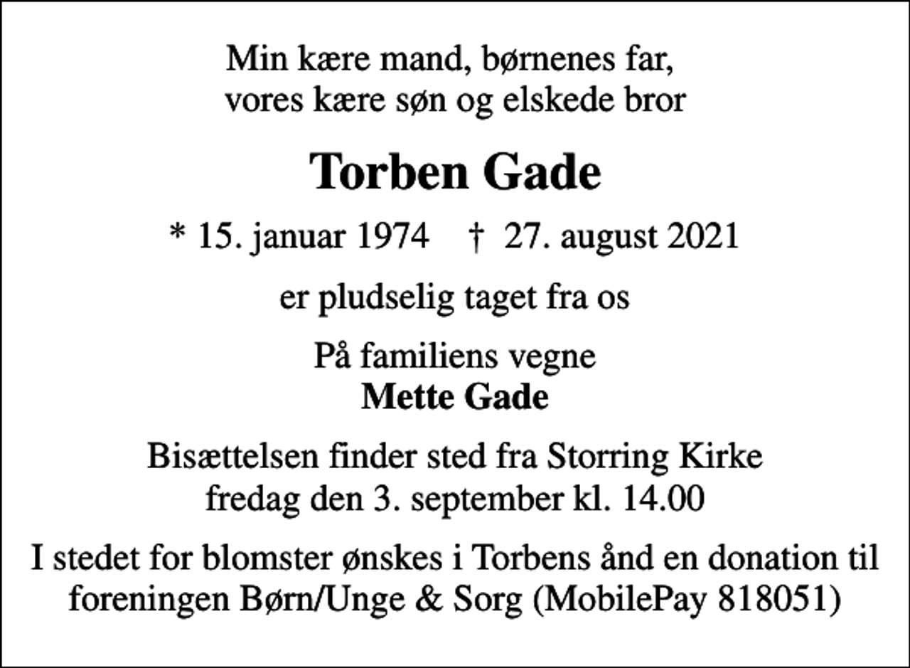 <p>Min kære mand, børnenes far, vores kære søn og elskede bror<br />Torben Gade<br />* 15. januar 1974 ✝ 27. august 2021<br />er pludselig taget fra os<br />På familiens vegne <em>Mette Gade<br />Bisættelsen finder sted fra Storring Kirke fredag den 3. september kl. 14.00<br />I stedet for blomster ønskes i Torbens ånd en donation til foreningen Børn/Unge &amp; Sorg (MobilePay 818051)</em></p>