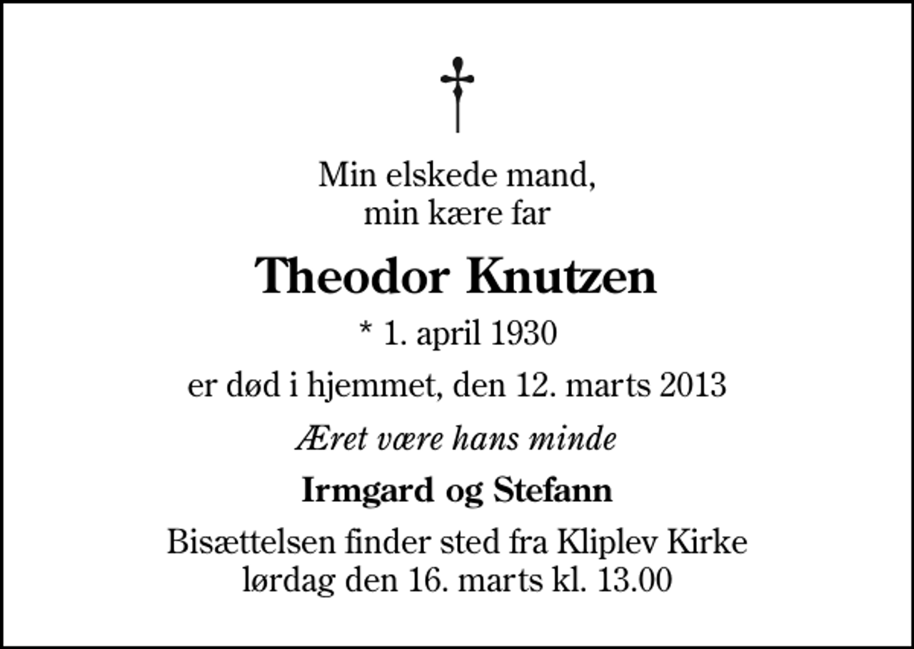 <p>Min elskede mand, min kære far<br />Theodor Knutzen<br />* 1. april 1930<br />er død i hjemmet, den 12. marts 2013<br />Æret være hans minde<br />Irmgard og Stefann<br />Bisættelsen finder sted fra Kliplev Kirke lørdag den 16. marts kl. 13.00</p>