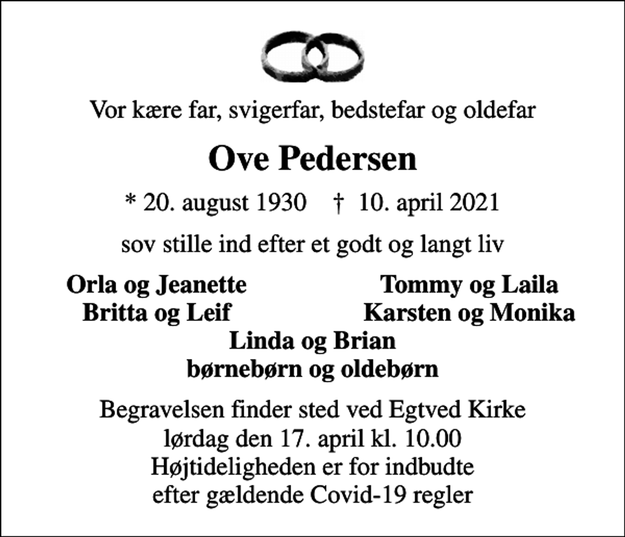 <p>Vor kære far, svigerfar, bedstefar og oldefar<br />Ove Pedersen<br />* 20. august 1930 ✝ 10. april 2021<br />sov stille ind efter et godt og langt liv<br />Orla og Jeanette<br />Tommy og Laila<br />Britta og Leif<br />Karsten og Monika<br />Begravelsen finder sted ved Egtved Kirke lørdag den 17. april kl. 10.00 Højtideligheden er for indbudte efter gældende Covid-19 regler</p>