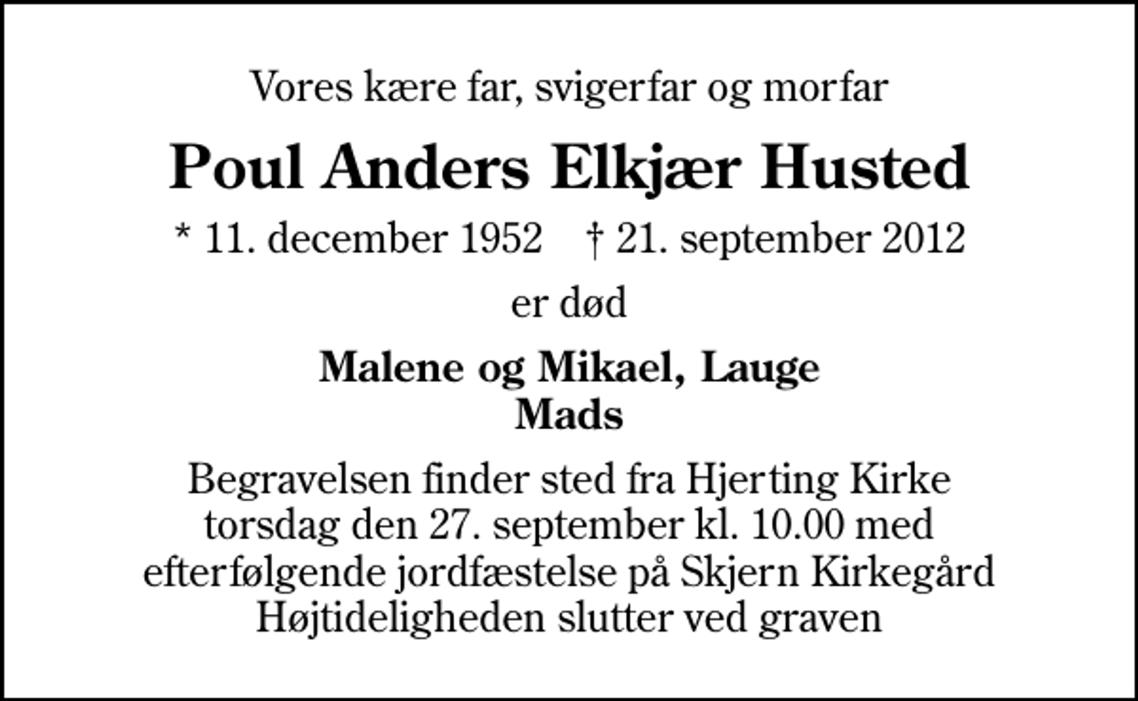 <p>Vores kære far, svigerfar og morfar<br />Poul Anders Elkjær Husted<br />* 11. december 1952 ✝ 21. september 2012<br />er død<br />Malene og Mikael, Lauge Mads<br />Begravelsen finder sted fra Hjerting Kirke torsdag den 27. september kl. 10.00 med efterfølgende jordfæstelse på Skjern Kirkegård Højtideligheden slutter ved graven<br />Begravelsen finder sted fra Hjerting Kirke torsdag den 27. september kl. 10.00 med efterfølgende jordfæstelse på Skjern Kirkegård Højtideligheden slutter ved graven</p>