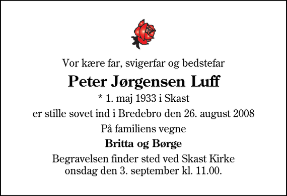 <p>Vor kære far, svigerfar og bedstefar<br />Peter Jørgensen Luff<br />* 1. maj 1933 i Skast<br />er stille sovet ind i Bredebro den 26. august 2008<br />På familiens vegne<br />Britta og Børge<br />Begravelsen finder sted ved Skast Kirke onsdag den 3. september kl. 11.00</p>