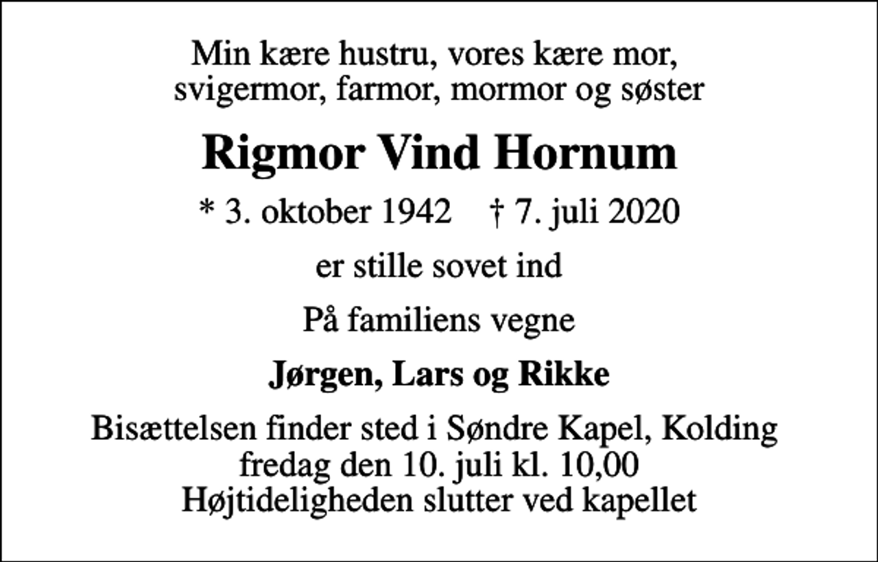 <p>Min kære hustru, vores kære mor, svigermor, farmor, mormor og søster<br />Rigmor Vind Hornum<br />* 3. oktober 1942 ✝ 7. juli 2020<br />er stille sovet ind<br />På familiens vegne<br />Jørgen, Lars og Rikke<br />Bisættelsen finder sted i Søndre Kapel, Kolding fredag den 10. juli kl. 10,00 Højtideligheden slutter ved kapellet</p>