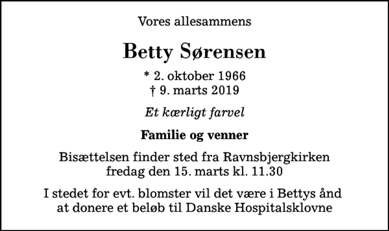 <p>Vores allesammens<br />Betty Sørensen<br />* 2. oktober 1966<br />✝ 9. marts 2019<br />Et kærligt farvel<br />Familie og venner<br />Bisættelsen finder sted fra Ravnsbjergkirken fredag den 15. marts kl. 11.30<br />I stedet for evt. blomster vil det være i Bettys ånd at donere et beløb til Danske Hospitalsklovne</p>