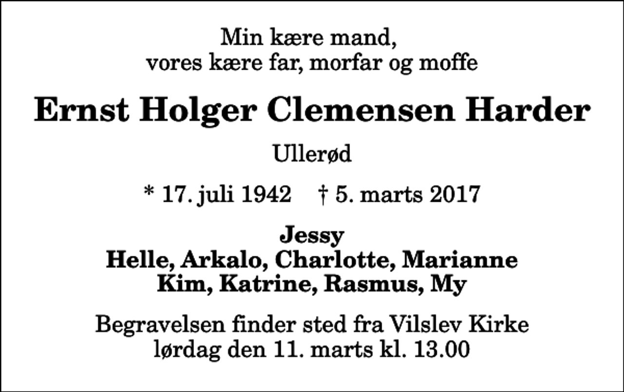 <p>Min kære mand, vores kære far, morfar og moffe<br />Ernst Holger Clemensen Harder<br />Ullerød<br />* 17. juli 1942 ✝ 5. marts 2017<br />Jessy Helle, Arkalo, Charlotte, Marianne Kim, Katrine, Rasmus, My<br />Begravelsen finder sted fra Vilslev Kirke lørdag den 11. marts kl. 13.00</p>