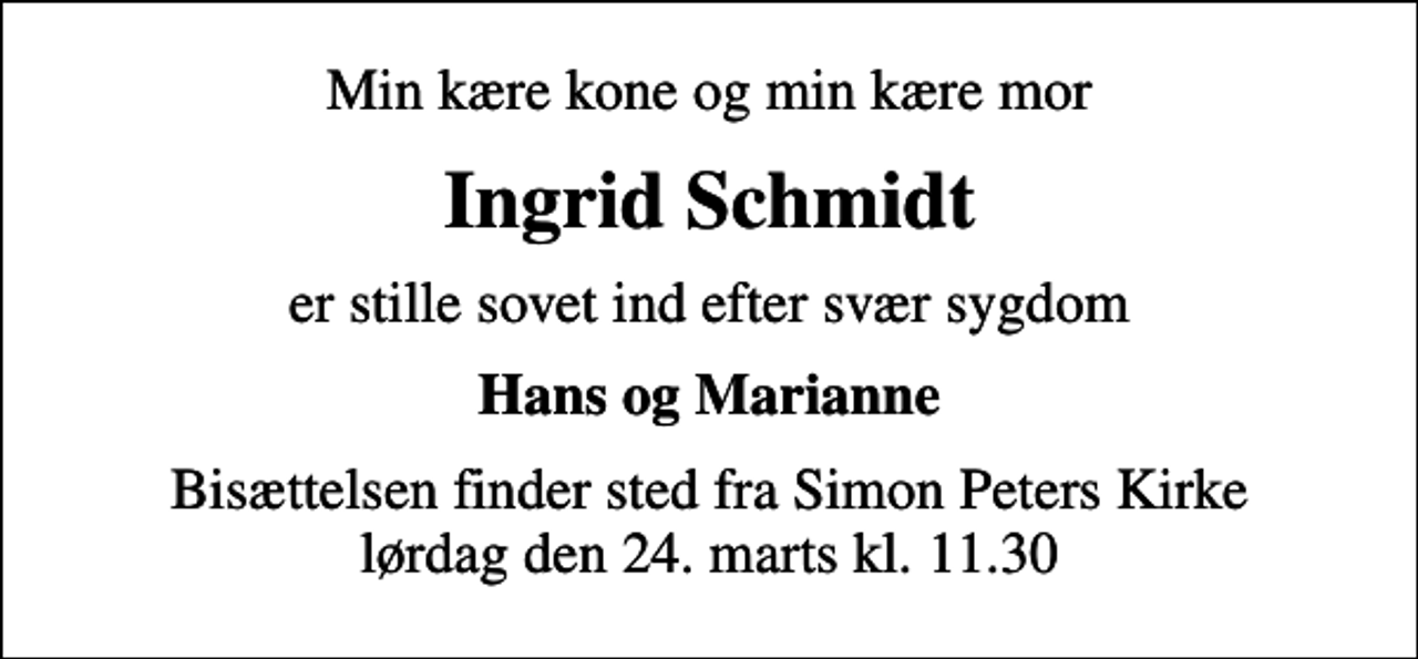 <p>Min kære kone og min kære mor<br />Ingrid Schmidt<br />er stille sovet ind efter svær sygdom<br />Hans og Marianne<br />Bisættelsen finder sted fra Simon Peters Kirke lørdag den 24. marts kl. 11.30</p>