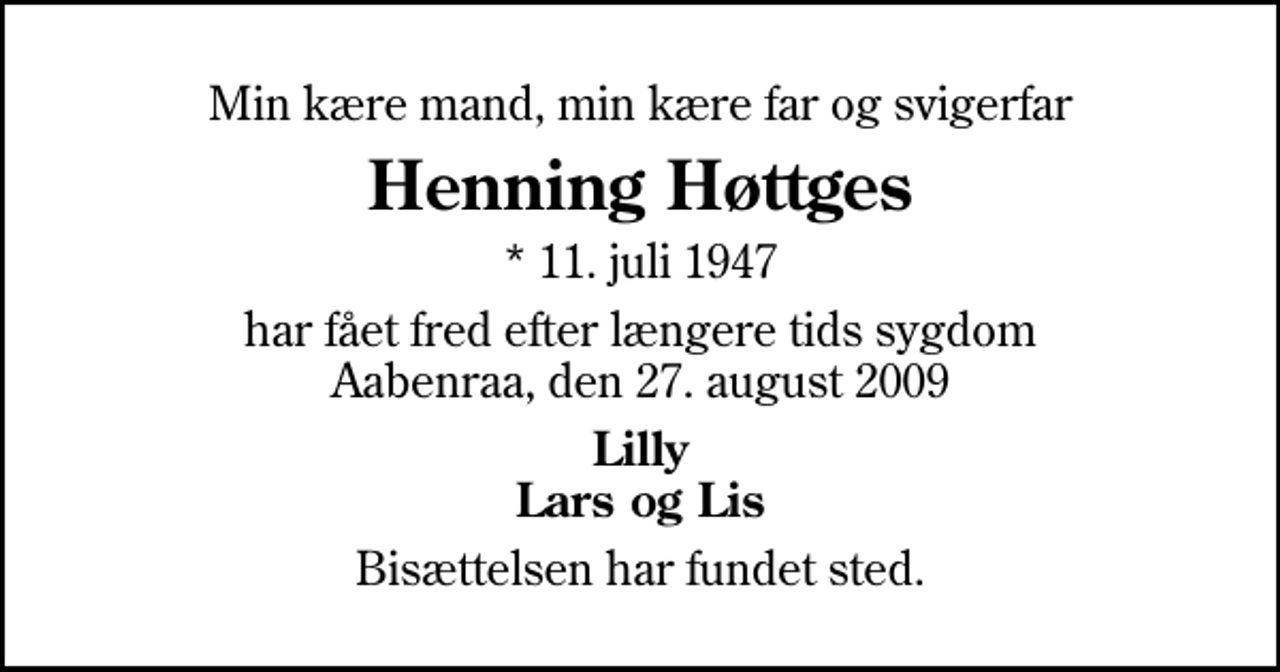 <p>Min kære mand, min kære far og svigerfar<br />Henning Høttges<br />* 11. juli 1947<br />har fået fred efter længere tids sygdom Aabenraa, den 27. august 2009<br />Lilly Lars og Lis<br />Bisættelsen har fundet sted.</p>