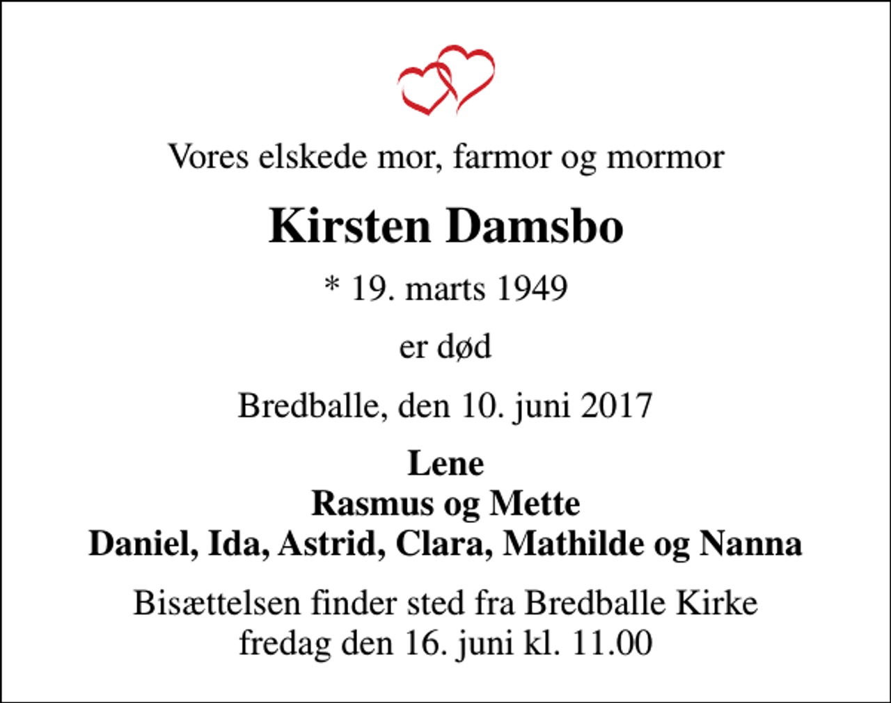 <p>Vores elskede mor, farmor og mormor<br />Kirsten Damsbo<br />* 19. marts 1949<br />er død<br />Bredballe, den 10. juni 2017<br />Lene Rasmus og Mette Daniel, Ida, Astrid, Clara, Mathilde og Nanna<br />Bisættelsen finder sted fra Bredballe Kirke fredag den 16. juni kl. 11.00</p>