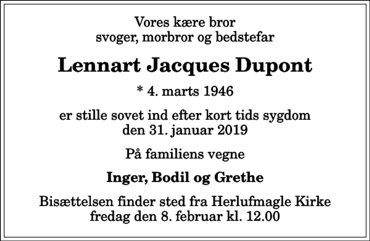 <p>Vores kære bror svoger, morbror og bedstefar<br />Lennart Jacques Dupont<br />* 4. marts 1946<br />er stille sovet ind efter kort tids sygdom den 31. januar 2019<br />På familiens vegne<br />Inger, Bodil og Grethe<br />Bisættelsen finder sted fra Herlufmagle Kirke fredag den 8. februar kl. 12.00</p>