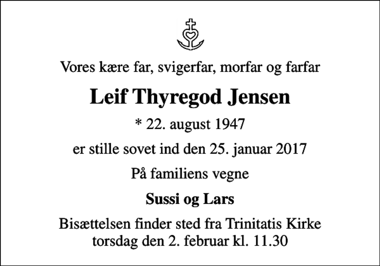 <p>Vores kære far, svigerfar, morfar og farfar<br />Leif Thyregod Jensen<br />* 22. august 1947<br />er stille sovet ind den 25. januar 2017<br />På familiens vegne<br />Sussi og Lars<br />Bisættelsen finder sted fra Trinitatis Kirke torsdag den 2. februar kl. 11.30</p>
