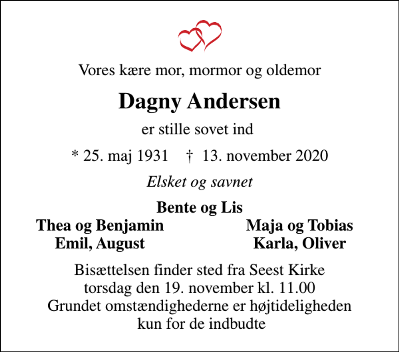 <p>Vores kære mor, mormor og oldemor<br />Dagny Andersen<br />er stille sovet ind<br />* 25. maj 1931 ✝ 13. november 2020<br />Elsket og savnet<br />Bente og Lis<br />Thea og Benjamin<br />Maja og Tobias<br />Emil, August<br />Karla, Oliver<br />Bisættelsen finder sted fra Seest Kirke torsdag den 19. november kl. 11.00 Grundet omstændighederne er højtideligheden kun for de indbudte</p>