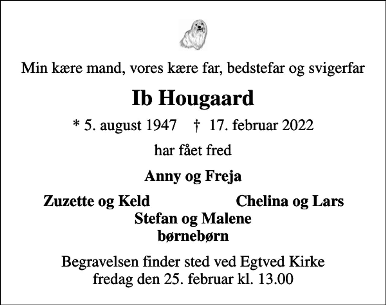 <p>Min kære mand, vores kære far, bedstefar og svigerfar<br />Ib Hougaard<br />* 5. august 1947 ✝ 17. februar 2022<br />har fået fred<br />Anny og Freja<br />Zuzette og Keld<br />Chelina og Lars<br />Begravelsen finder sted ved Egtved Kirke fredag den 25. februar kl. 13.00</p>