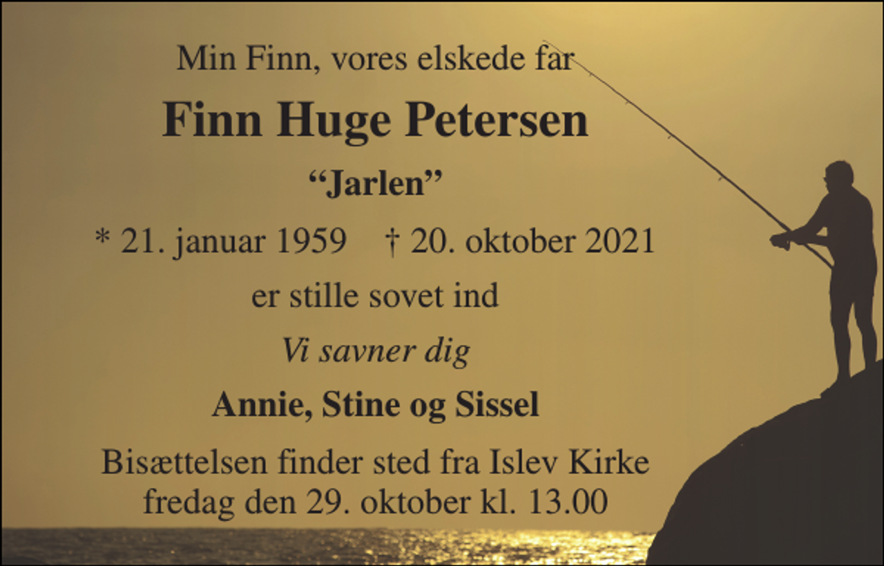 <p>Min Finn, vores elskede far<br />Finn Huge Petersen<br />“Jarlen”<br />*​ 21. januar 1959​ †​ 20. oktober 2021<br />er stille sovet ind<br />Vi savner dig<br />Annie, Stine og Sissel<br />Bisættelsen​ finder sted fra Islev Kirke​ fredag den 29. oktober​ kl. 13.00</p>