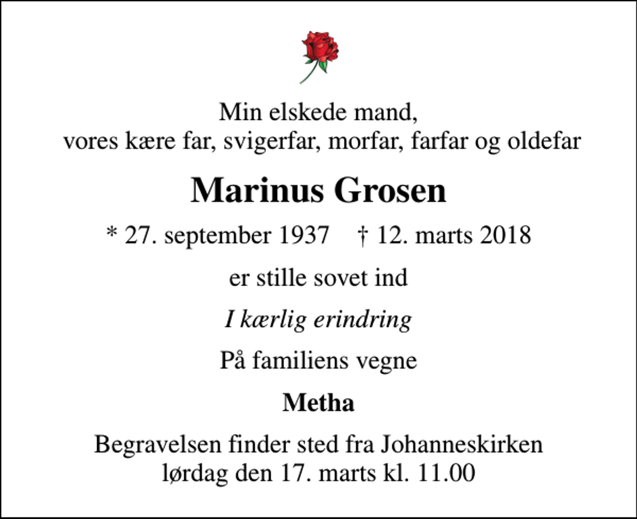 <p>Min elskede mand, vores kære far, svigerfar, morfar, farfar og oldefar<br />Marinus Grosen<br />* 27. september 1937 ✝ 12. marts 2018<br />er stille sovet ind<br />I kærlig erindring<br />På familiens vegne<br />Metha<br />Begravelsen finder sted fra Johanneskirken lørdag den 17. marts kl. 11.00</p>