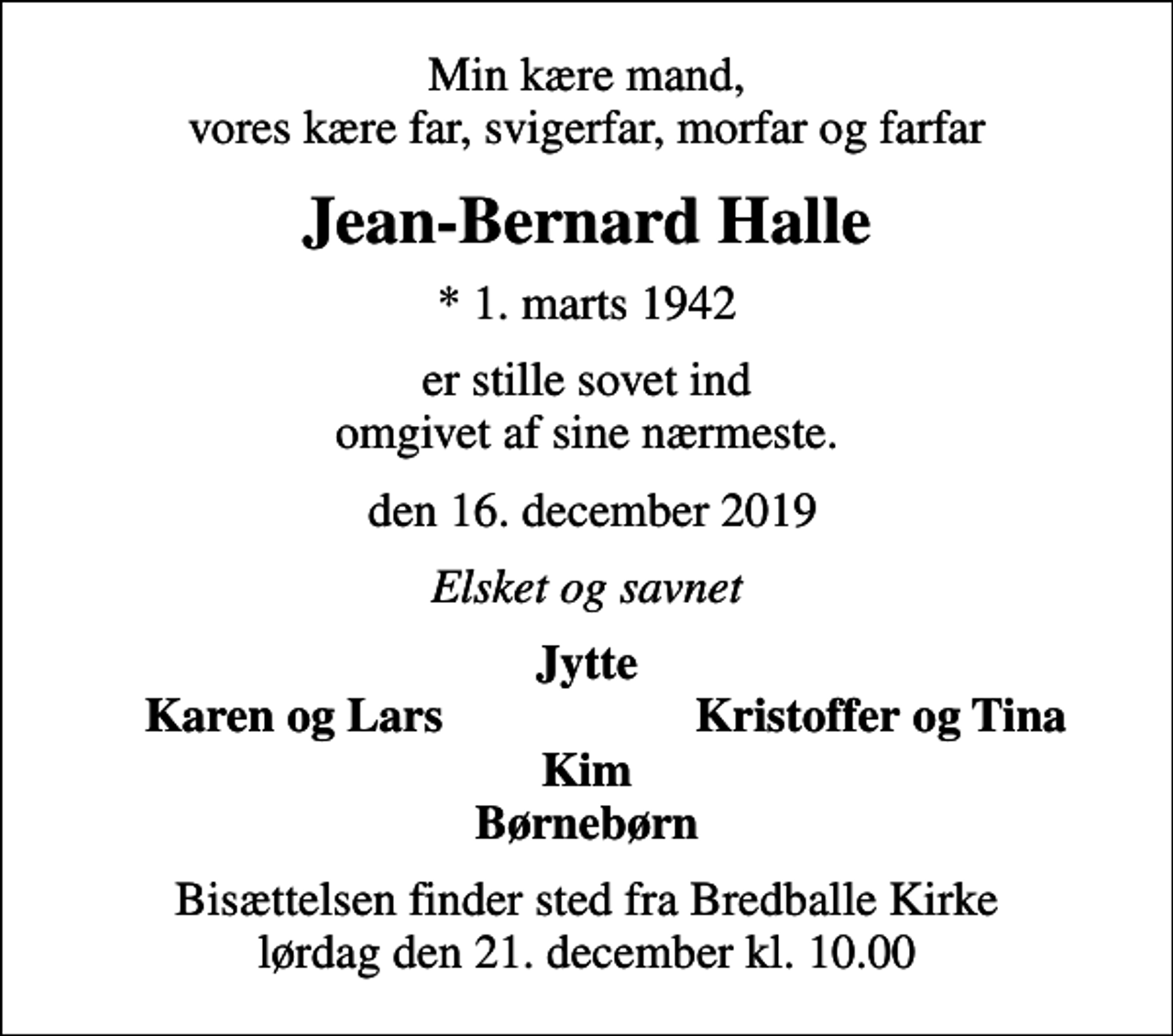 <p>Min kære mand, vores kære far, svigerfar, morfar og farfar<br />Jean-Bernard Halle<br />* 1. marts 1942<br />er stille sovet ind omgivet af sine nærmeste.<br />den 16. december 2019<br />Elsket og savnet<br />Jytte<br />Karen og Lars<br />Kristoffer og Tina<br />Bisættelsen finder sted fra Bredballe Kirke lørdag den 21. december kl. 10.00</p>
