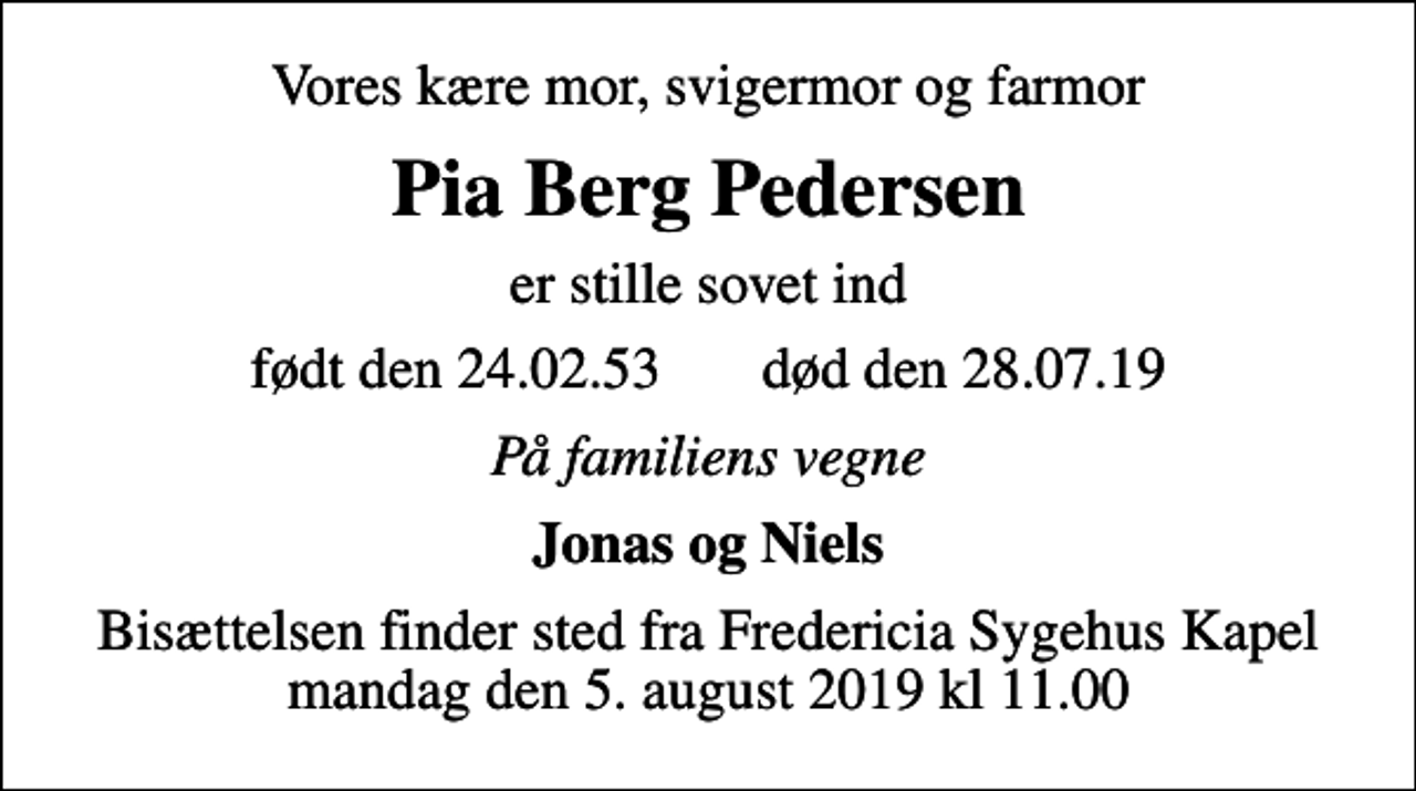 <p>Vores kære mor, svigermor og farmor<br />Pia Berg Pedersen<br />er stille sovet ind<br />født den 24.02.53 død den 28.07.19<br />På familiens vegne<br />Jonas og Niels<br />Bisættelsen finder sted fra Fredericia Sygehus Kapel mandag den 5. august 2019 kl 11.00</p>