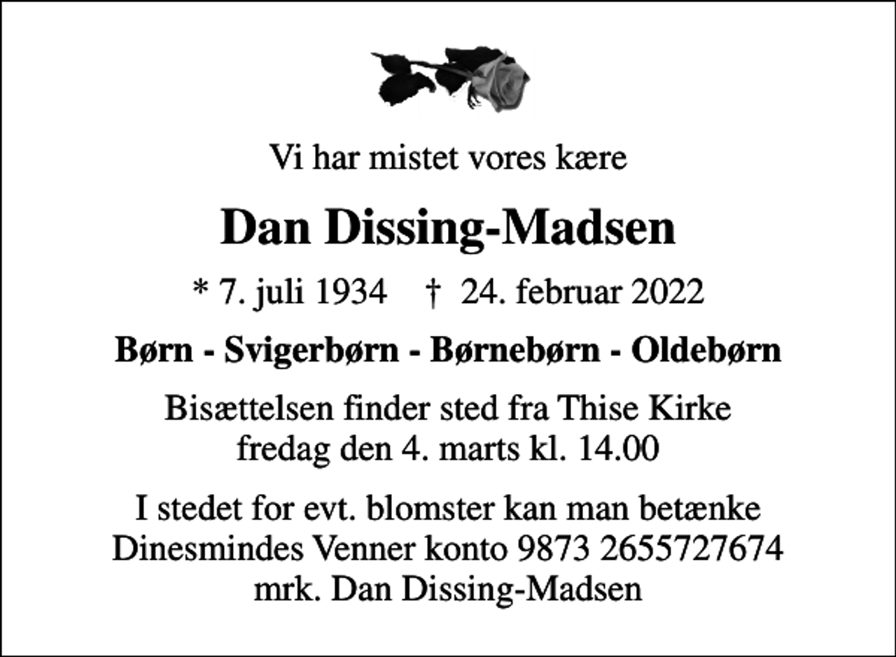 <p>Vi har mistet vores kære<br />Dan Dissing-Madsen<br />* 7. juli 1934 ✝ 24. februar 2022<br />Børn - Svigerbørn - Børnebørn - Oldebørn<br />Bisættelsen finder sted fra Thise Kirke fredag den 4. marts kl. 14.00<br />I stedet for evt. blomster kan man betænke Dinesmindes Venner konto 9873 2655727674 mrk. Dan Dissing-Madsen</p>