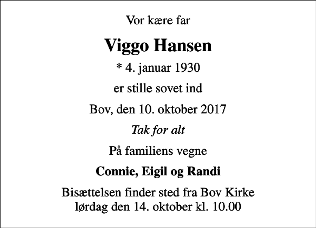 <p>Vor kære far<br />Viggo Hansen<br />* 4. januar 1930<br />er stille sovet ind<br />Bov, den 10. oktober 2017<br />Tak for alt<br />På familiens vegne<br />Connie, Eigil og Randi<br />Bisættelsen finder sted fra Bov Kirke lørdag den 14. oktober kl. 10.00</p>