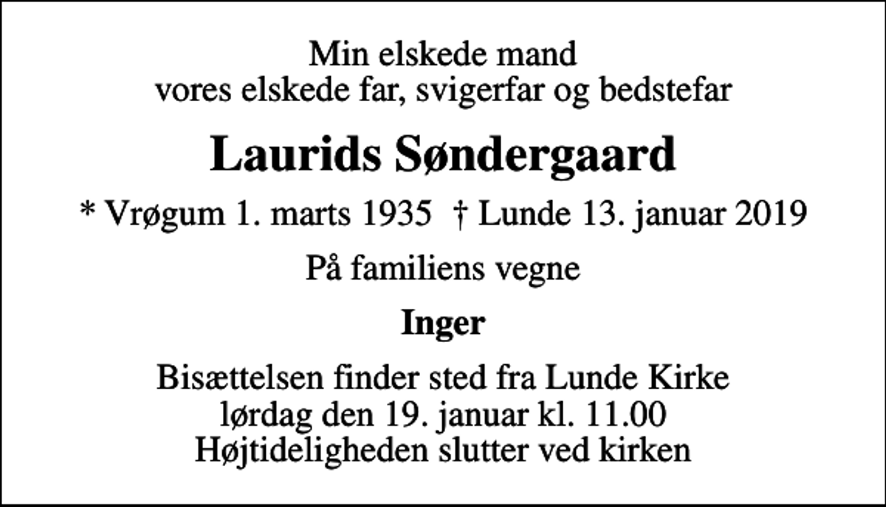 <p>Min elskede mand vores elskede far, svigerfar og bedstefar<br />Laurids Søndergaard<br />* Vrøgum 1. marts 1935 Lunde 13. januar 2019<br />På familiens vegne<br />Inger<br />Bisættelsen finder sted fra Lunde Kirke lørdag den 19. januar kl. 11.00 Højtideligheden slutter ved kirken</p>