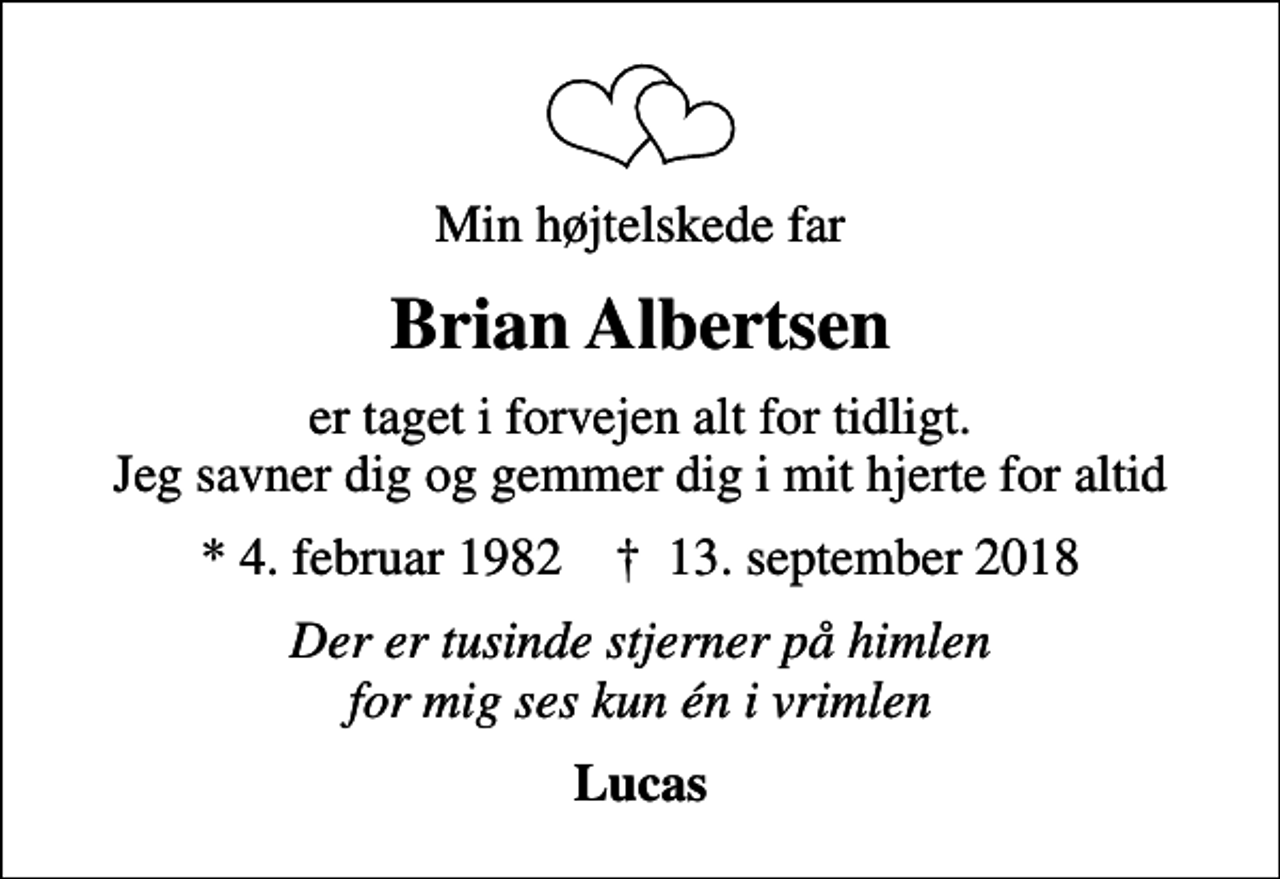 <p>Min højtelskede far<br />Brian Albertsen<br />er taget i forvejen alt for tidligt. Jeg savner dig og gemmer dig i mit hjerte for altid<br />* 4. februar 1982 ✝ 13. september 2018<br />Der er tusinde stjerner på himlen for mig ses kun én i vrimlen<br />Lucas</p>