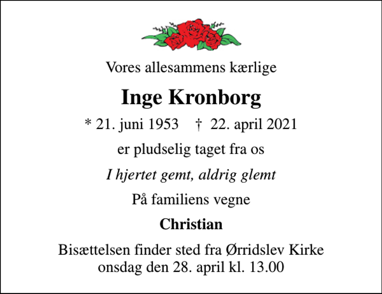 <p>Vores allesammens kærlige<br />Inge Kronborg<br />* 21. juni 1953 ✝ 22. april 2021<br />er pludselig taget fra os<br />I hjertet gemt, aldrig glemt<br />På familiens vegne<br />Christian<br />Bisættelsen finder sted fra Ørridslev Kirke onsdag den 28. april kl. 13.00</p>