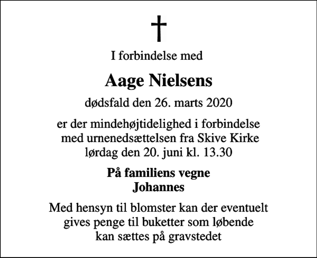 <p>I forbindelse med<br />Aage Nielsens<br />dødsfald den 26. marts 2020<br />er der mindehøjtidelighed i forbindelse med urnenedsættelsen fra Skive Kirke lørdag den 20. juni kl. 13.30<br />På familiens vegne Johannes<br />Med hensyn til blomster kan der eventuelt gives penge til buketter som løbende kan sættes på gravstedet</p>