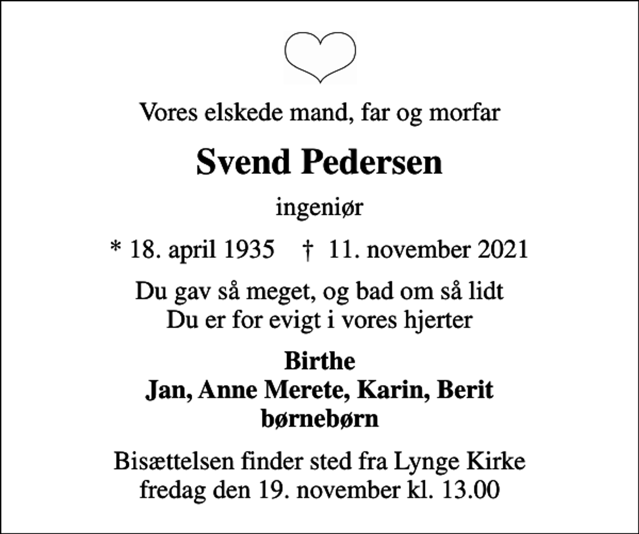 <p>Vores elskede mand, far og morfar<br />Svend Pedersen<br />ingeniør<br />* 18. april 1935 ✝ 11. november 2021<br />Du gav så meget, og bad om så lidt Du er for evigt i vores hjerter<br />Birthe Jan, Anne Merete, Karin, Berit børnebørn<br />Bisættelsen finder sted fra Lynge Kirke fredag den 19. november kl. 13.00</p>