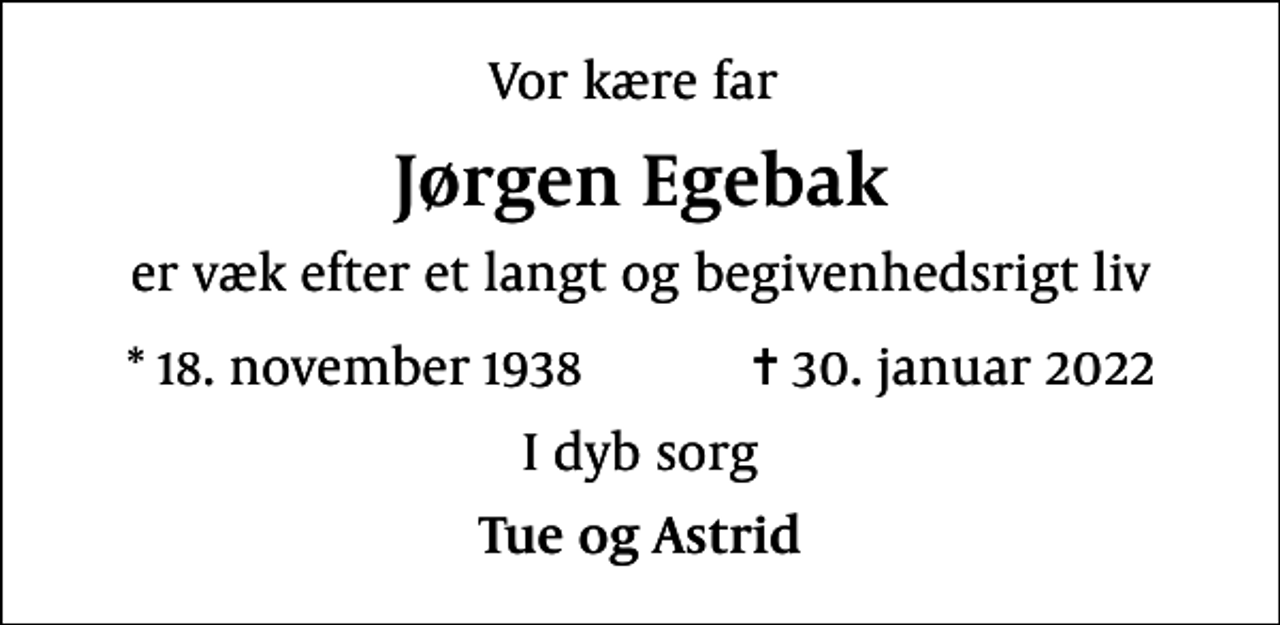 <p>Vor kære far<br />Jørgen Egebak<br />er væk efter et langt og begivenhedsrigt liv<br />* 18. november 1938 ✝ 30. januar 2022<br />I dyb sorg<br />Tue og Astrid</p>
