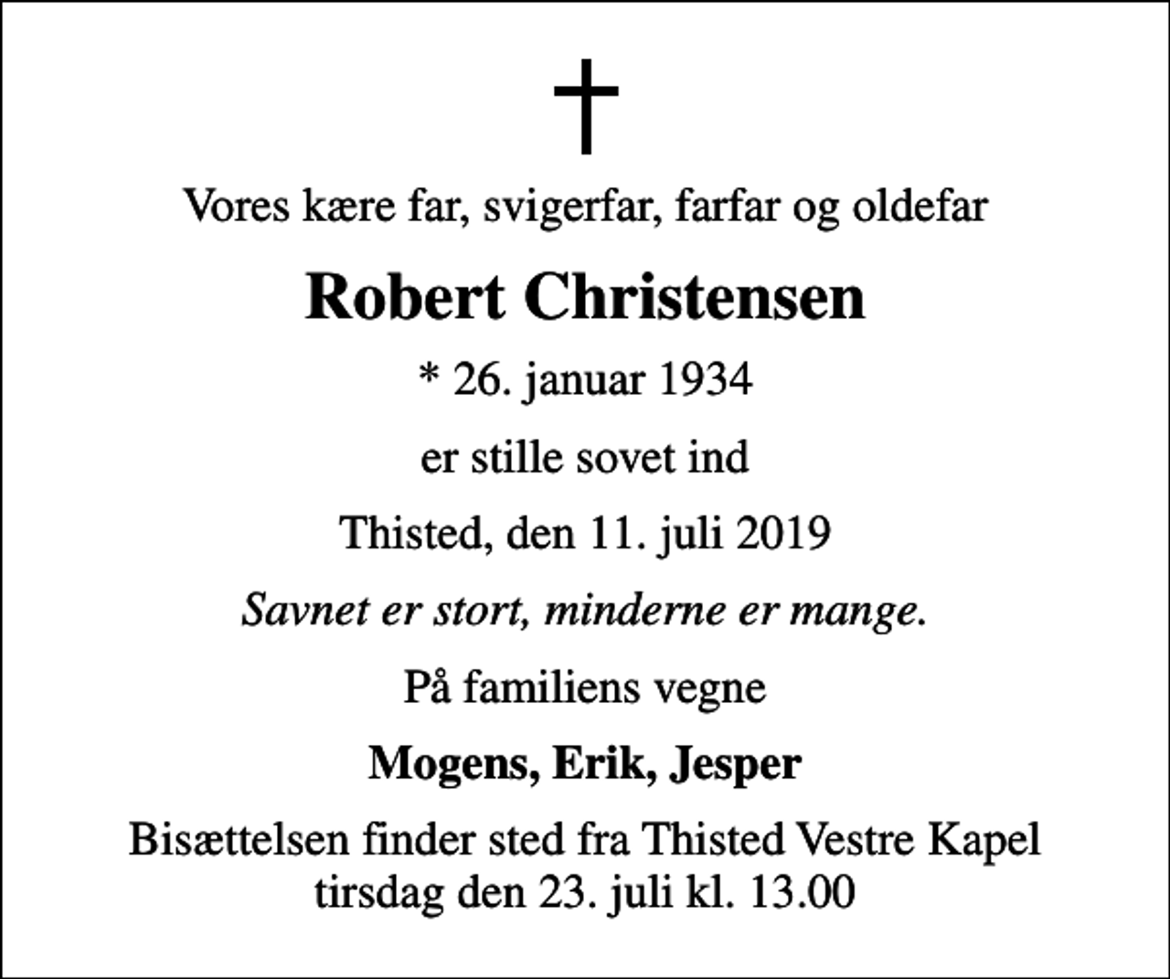 <p>Vores kære far, svigerfar, farfar og oldefar<br />Robert Christensen<br />* 26. januar 1934<br />er stille sovet ind<br />Thisted, den 11. juli 2019<br />Savnet er stort, minderne er mange.<br />På familiens vegne<br />Mogens, Erik, Jesper<br />Bisættelsen finder sted fra Thisted Vestre Kapel tirsdag den 23. juli kl. 13.00</p>