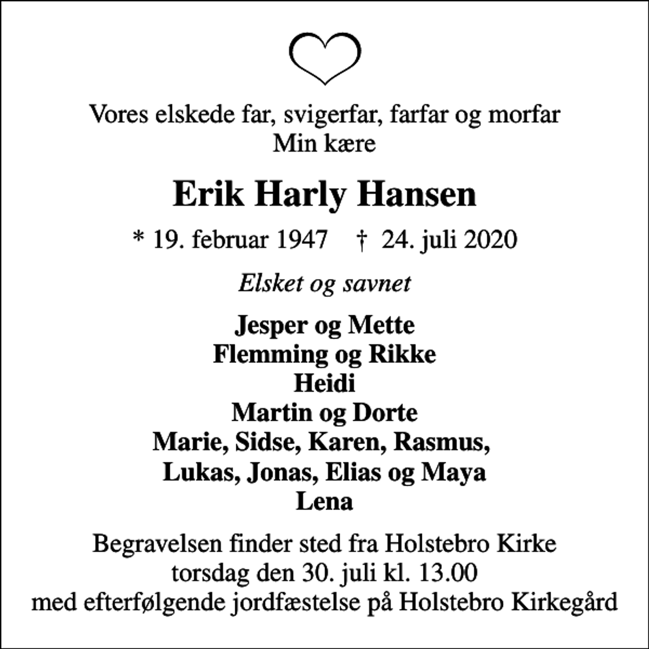 <p>Vores elskede far, svigerfar, farfar og morfar Min kære<br />Erik Harly Hansen<br />* 19. februar 1947 ✝ 24. juli 2020<br />Elsket og savnet<br />Jesper og Mette Flemming og Rikke Heidi Martin og Dorte Marie, Sidse, Karen, Rasmus, Lukas, Jonas, Elias og Maya Lena<br />Begravelsen finder sted fra Holstebro Kirke torsdag den 30. juli kl. 13.00 med efterfølgende jordfæstelse på Holstebro Kirkegård</p>