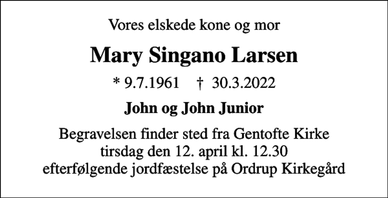 <p>Vores elskede kone og mor<br />Mary Singano Larsen<br />* 9.7.1961 ✝ 30.3.2022<br />John og John Junior<br />Begravelsen finder sted fra Gentofte Kirke tirsdag den 12. april kl. 12.30 efterfølgende jordfæstelse på Ordrup Kirkegård</p>