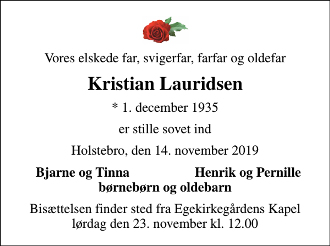 <p>Vores elskede far, svigerfar, farfar og oldefar<br />Kristian Lauridsen<br />* 1. december 1935<br />er stille sovet ind<br />Holstebro, den 14. november 2019<br />Bjarne og Tinna<br />Henrik og Pernille<br />Bisættelsen finder sted fra Egekirkegårdens Kapel lørdag den 23. november kl. 12.00</p>