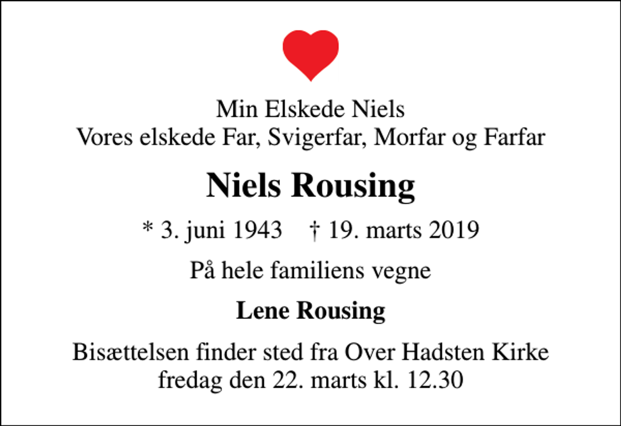 <p>Min Elskede Niels Vores elskede Far, Svigerfar, Morfar og Farfar<br />Niels Rousing<br />* 3. juni 1943 ✝ 19. marts 2019<br />På hele familiens vegne<br />Lene Rousing<br />Bisættelsen finder sted fra Over Hadsten Kirke fredag den 22. marts kl. 12.30</p>
