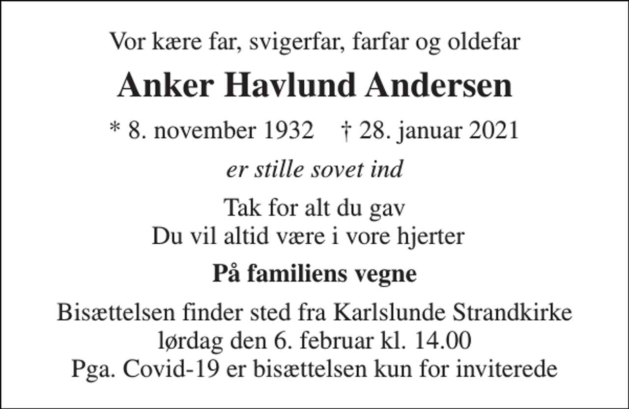 <p>Vor kære far, svigerfar, farfar og oldefar<br />Anker Havlund Andersen<br />*​ 8. november 1932​ ✝​ 28. januar 2021<br />er stille sovet ind<br />Tak for alt du gav Du vil altid være i vore hjerter ♡<br />På familiens vegne<br />Bisættelsen finder sted fra Karlslunde Strandkirke lørdag den 6. februar kl. 14.00 Pga. Covid-19 er bisættelsen kun for inviterede</p>