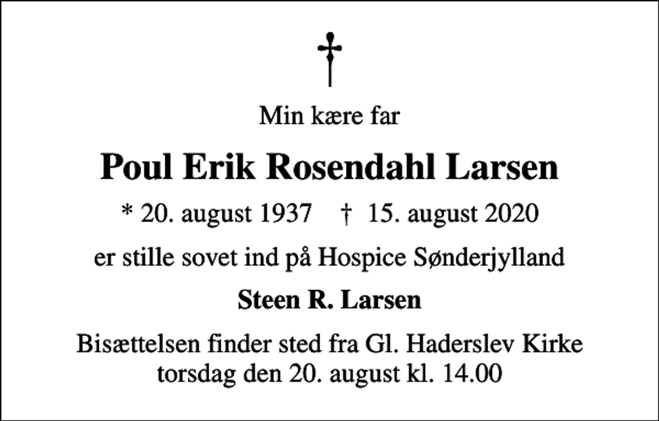 <p>Min kære far<br />Poul Erik Rosendahl Larsen<br />* 20. august 1937 ✝ 15. august 2020<br />er stille sovet ind på Hospice Sønderjylland<br />Steen R. Larsen<br />Bisættelsen finder sted fra Gl. Haderslev Kirke torsdag den 20. august kl. 14.00</p>