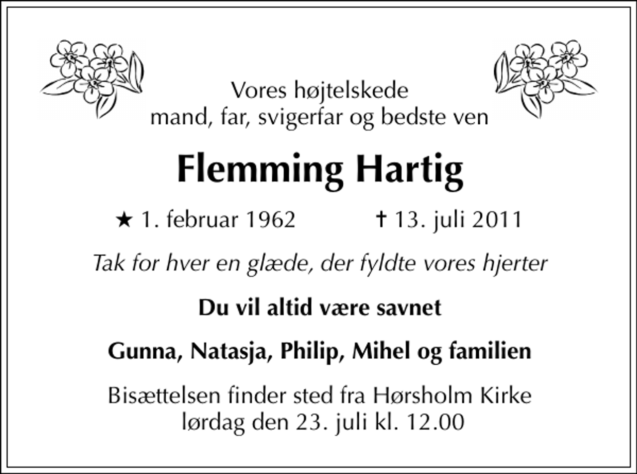 <p>Vores højtelskede mand, far, svigerfar og bedste ven<br />Flemming Hartig<br />* 1. februar 1962 ✝ 13. juli 2011<br />Tak for hver en glæde, der fyldte vores hjerter<br />Du vil altid være savnet<br />Gunna, Natasja, Philip, Mihel og familien<br />Bisættelsen finder sted fra Hørsholm Kirke lørdag den 23. juli kl. 12.00</p>
