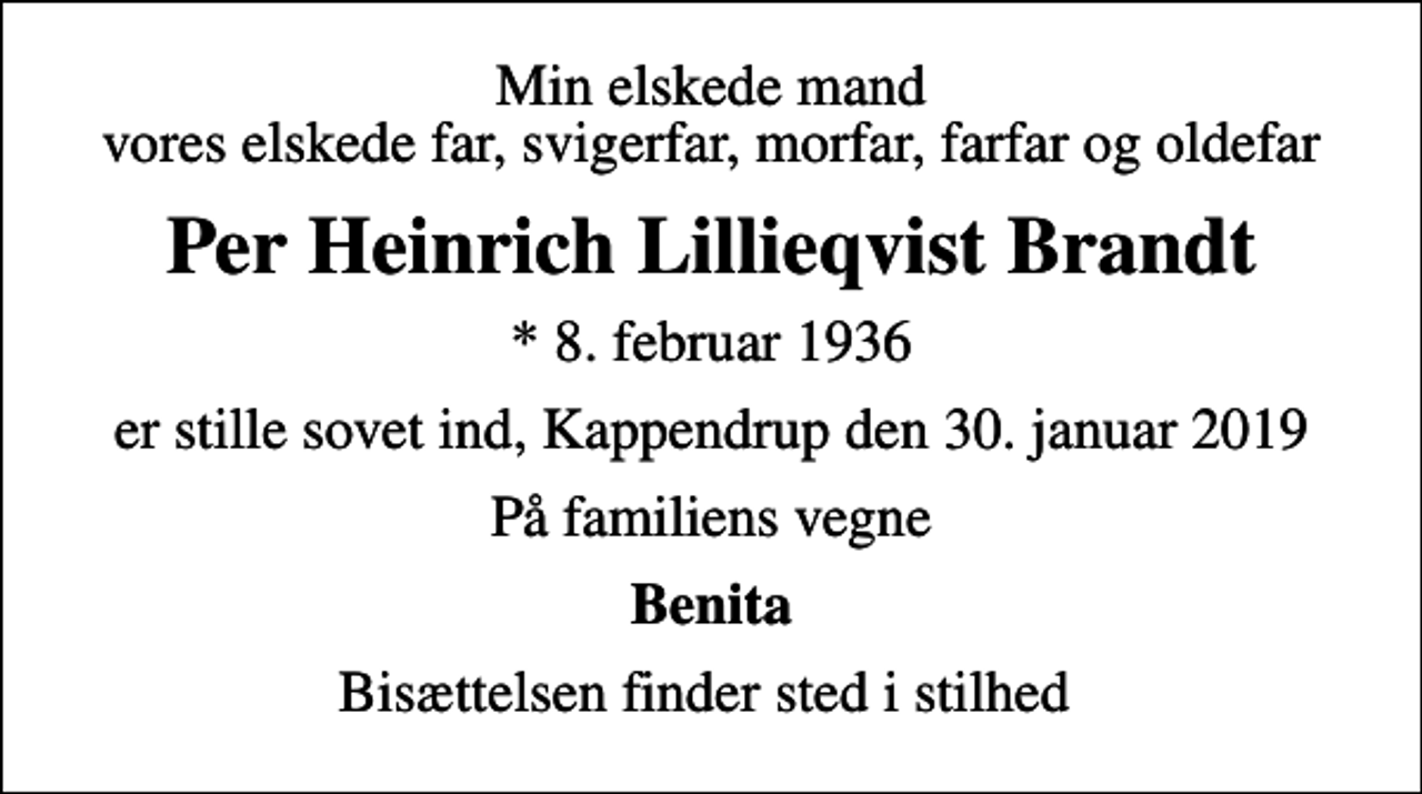 <p>Min elskede mand vores elskede far, svigerfar, morfar, farfar og oldefar<br />Per Heinrich Lillieqvist Brandt<br />* 8. februar 1936<br />er stille sovet ind, Kappendrup den 30. januar 2019<br />På familiens vegne<br />Benita<br />Bisættelsen finder sted i stilhed</p>