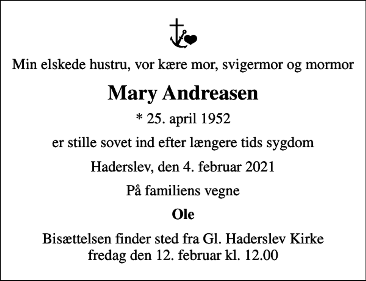 <p>Min elskede hustru, vor kære mor, svigermor og mormor<br />Mary Andreasen<br />* 25. april 1952<br />er stille sovet ind efter længere tids sygdom<br />Haderslev, den 4. februar 2021<br />På familiens vegne<br />Ole<br />Bisættelsen finder sted fra Gl. Haderslev Kirke fredag den 12. februar kl. 12.00</p>