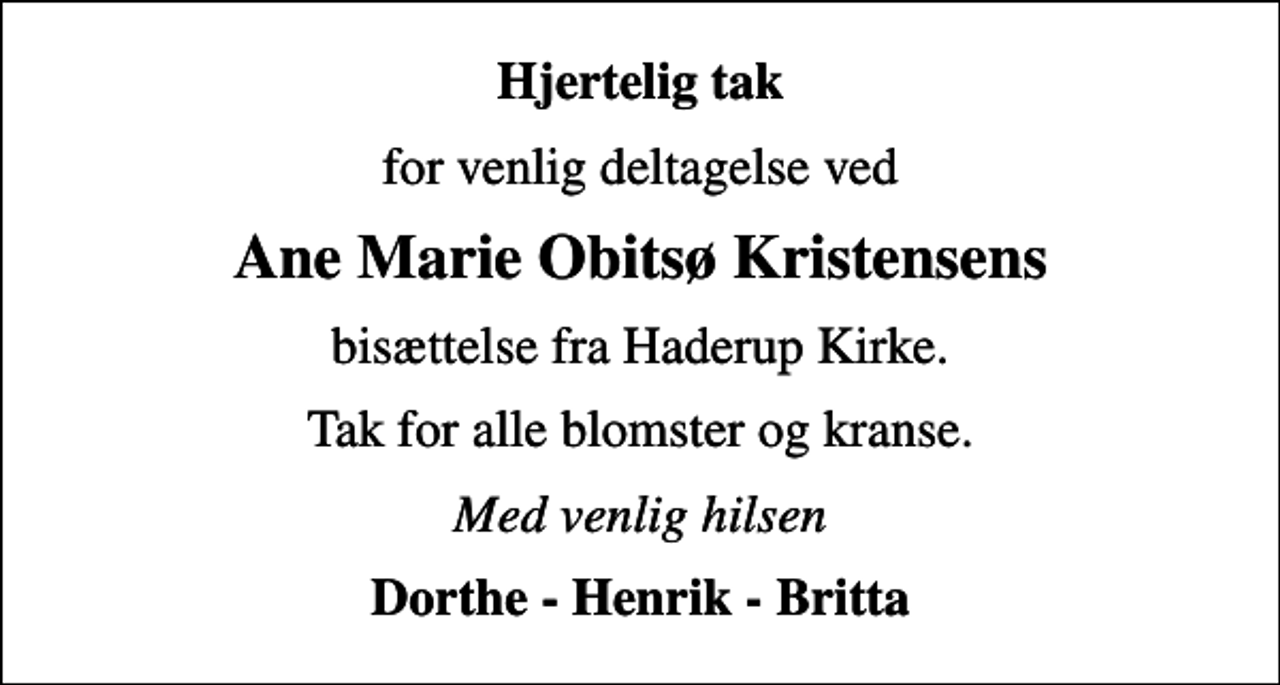 <p>Hjertelig tak<br />for venlig deltagelse ved<br />Ane Marie Obitsø Kristensens<br />bisættelse fra Haderup Kirke.<br />Tak for alle blomster og kranse.<br />Med venlig hilsen<br />Dorthe - Henrik - Britta</p>